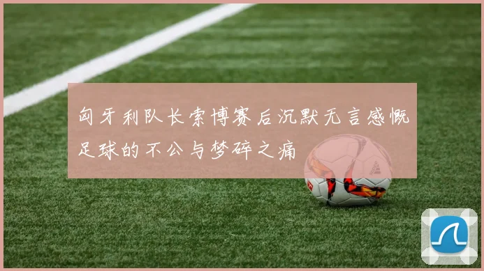 匈牙利队长索博赛后沉默无言感慨足球的不公与梦碎之痛