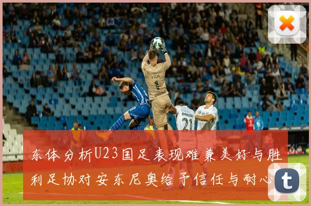 东体分析U23国足表现难兼美好与胜利足协对安东尼奥给予信任与耐心