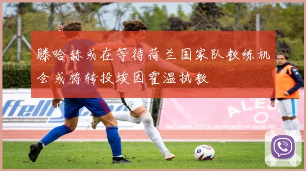 滕哈赫或在等待荷兰国家队教练机会或将转投埃因霍温执教