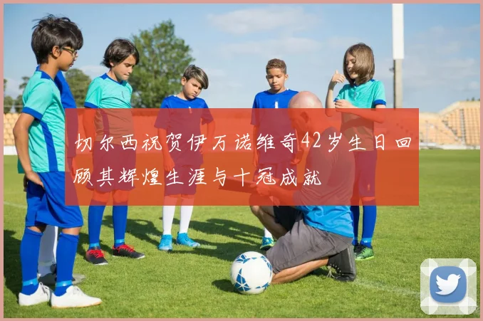 切尔西祝贺伊万诺维奇42岁生日回顾其辉煌生涯与十冠成就