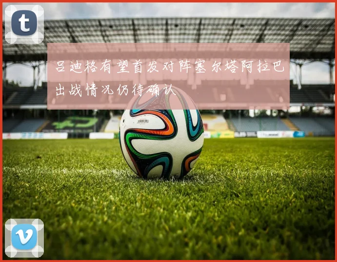 吕迪格有望首发对阵塞尔塔阿拉巴出战情况仍待确认