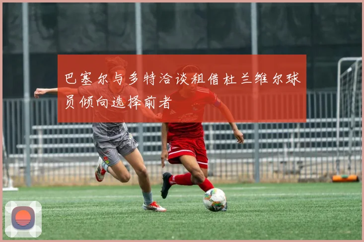 巴塞尔与多特洽谈租借杜兰维尔球员倾向选择前者