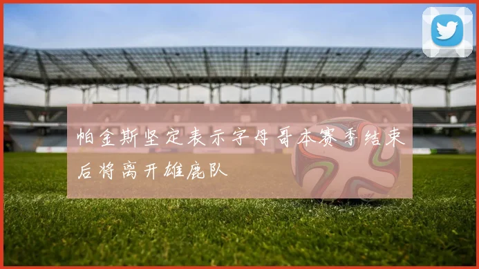 帕金斯坚定表示字母哥本赛季结束后将离开雄鹿队