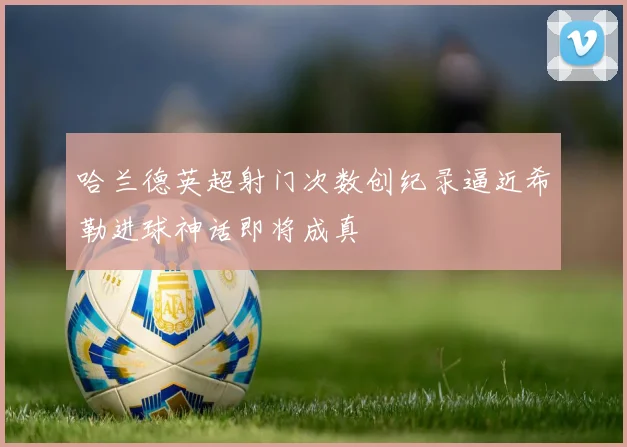 哈兰德英超射门次数创纪录逼近希勒进球神话即将成真