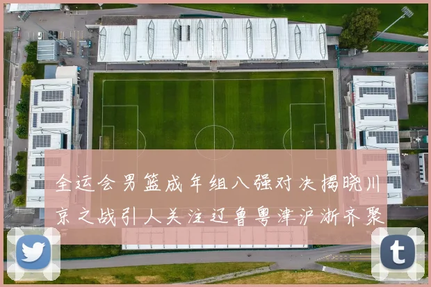 全运会男篮成年组八强对决揭晓川京之战引人关注辽鲁粤津沪浙齐聚争冠之路