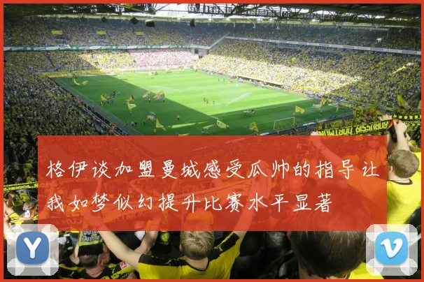格伊谈加盟曼城感受瓜帅的指导让我如梦似幻提升比赛水平显著