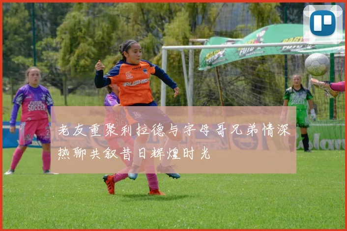 老友重聚利拉德与字母哥兄弟情深热聊共叙昔日辉煌时光