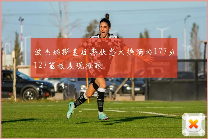 波杰姆斯基近期状态火热场均177分127篮板表现抢眼