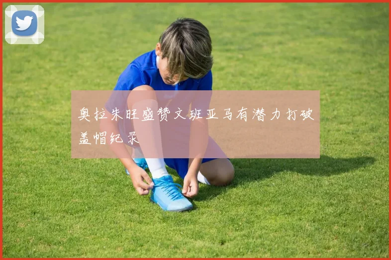 奥拉朱旺盛赞文班亚马有潜力打破盖帽纪录