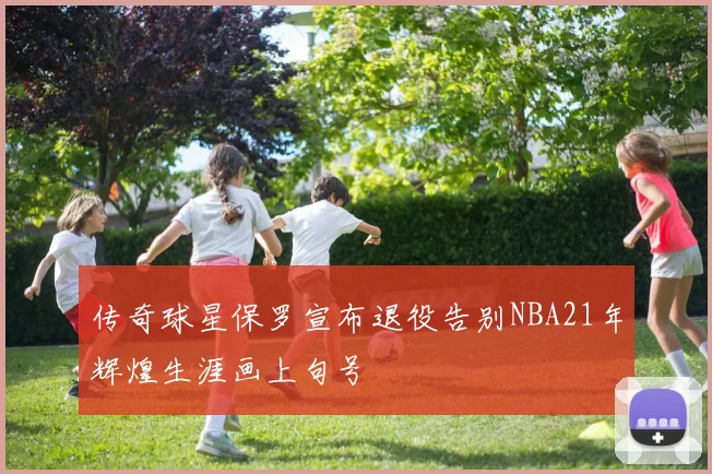 传奇球星保罗宣布退役告别NBA21年辉煌生涯画上句号