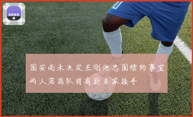 国安尚未决定王刚池忠国续约事宜两人若离队将有新东家接手