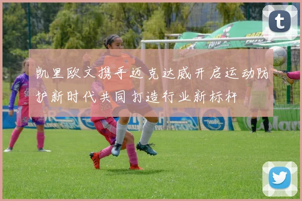 凯里欧文携手迈克达威开启运动防护新时代共同打造行业新标杆