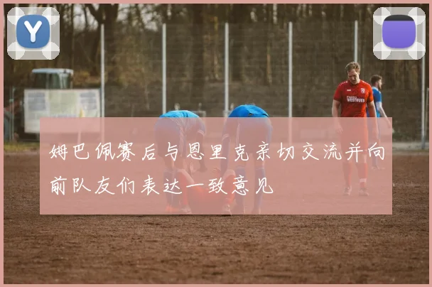 姆巴佩赛后与恩里克亲切交流并向前队友们表达一致意见