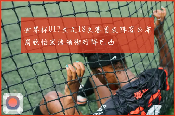 世界杯U17女足18决赛首发阵容公布周欣怡宋语领衔对阵巴西