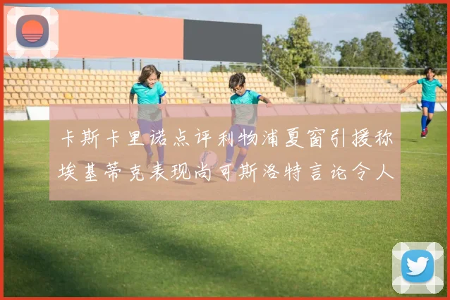 卡斯卡里诺点评利物浦夏窗引援称埃基蒂克表现尚可斯洛特言论令人哭笑不得