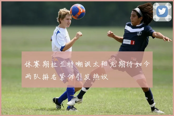 休赛期杜兰特嘲讽太阳无期待如今两队排名紧邻引发热议
