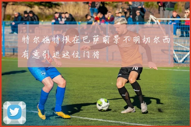 特尔施特根在巴萨前景不明切尔西有意引进这位门将