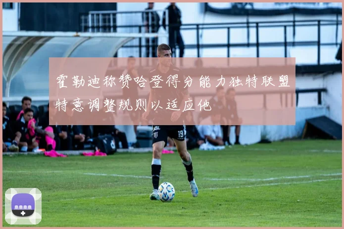 霍勒迪称赞哈登得分能力独特联盟特意调整规则以适应他
