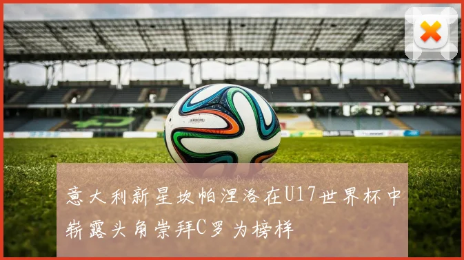 意大利新星坎帕涅洛在U17世界杯中崭露头角崇拜C罗为榜样