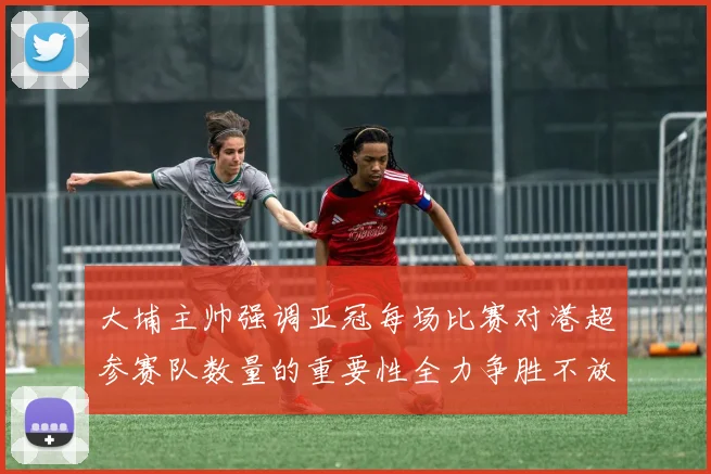 大埔主帅强调亚冠每场比赛对港超参赛队数量的重要性全力争胜不放松