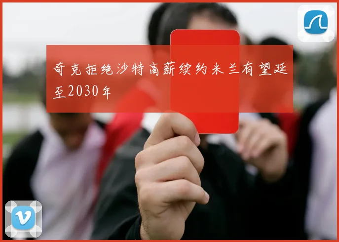 奇克拒绝沙特高薪续约米兰有望延至2030年