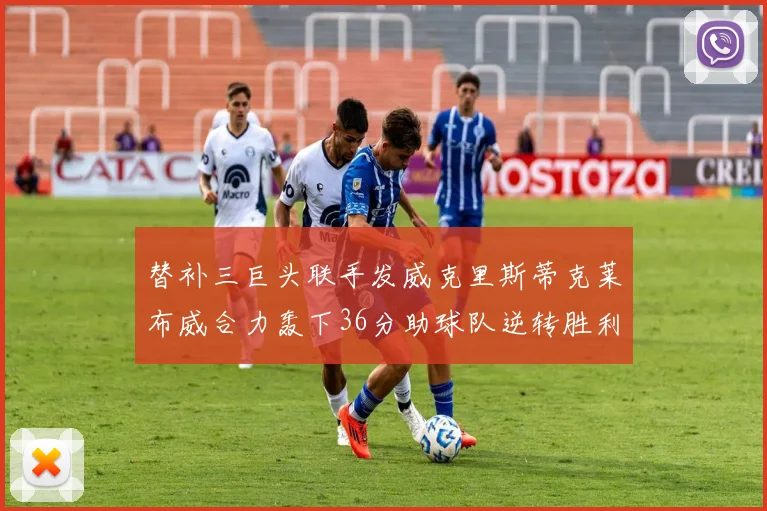 替补三巨头联手发威克里斯蒂克莱布威合力轰下36分助球队逆转胜利