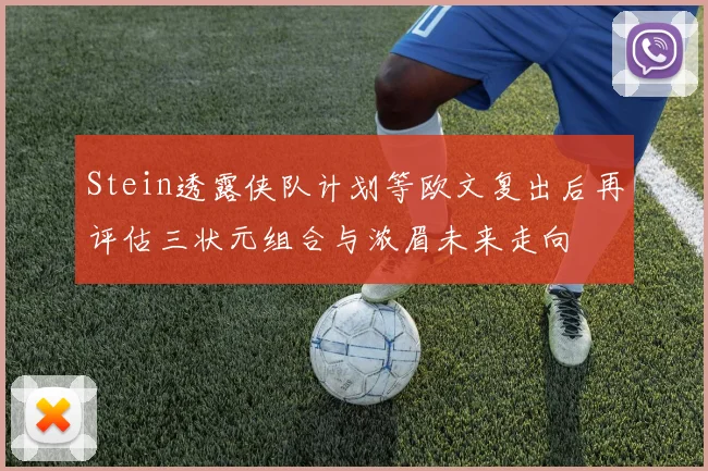 Stein透露侠队计划等欧文复出后再评估三状元组合与浓眉未来走向