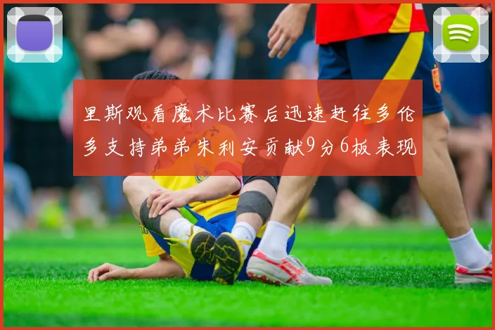 里斯观看魔术比赛后迅速赶往多伦多支持弟弟朱利安贡献9分6板表现出色