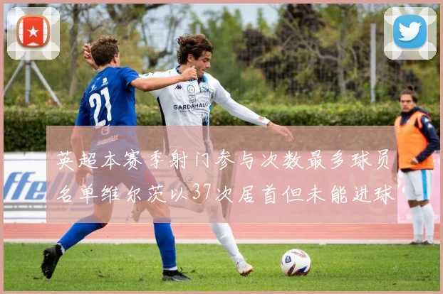 英超本赛季射门参与次数最多球员名单维尔茨以37次居首但未能进球助攻