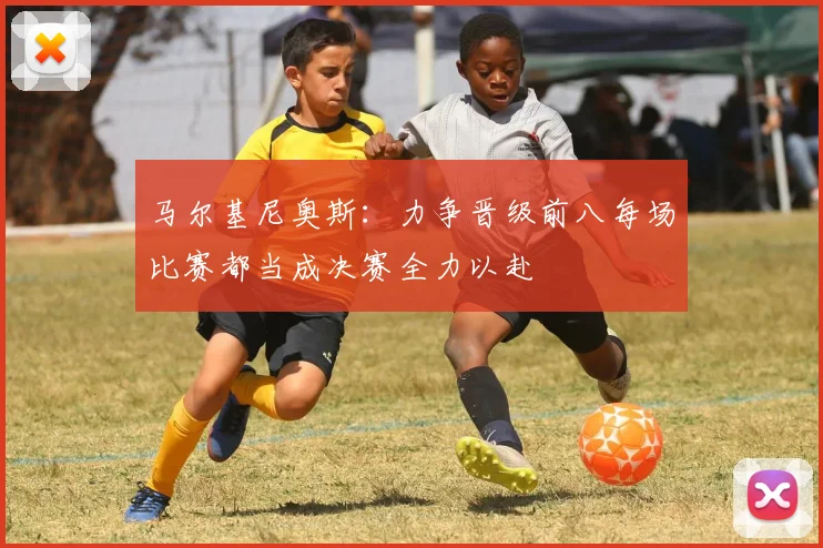 马尔基尼奥斯：力争晋级前八每场比赛都当成决赛全力以赴