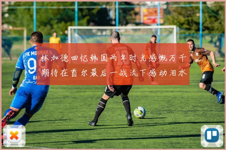 林加德回忆韩国两年时光感慨万千期待在首尔最后一战流下感动泪水