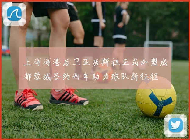 上海海港后卫亚历斯祖正式加盟成都蓉城签约两年助力球队新征程