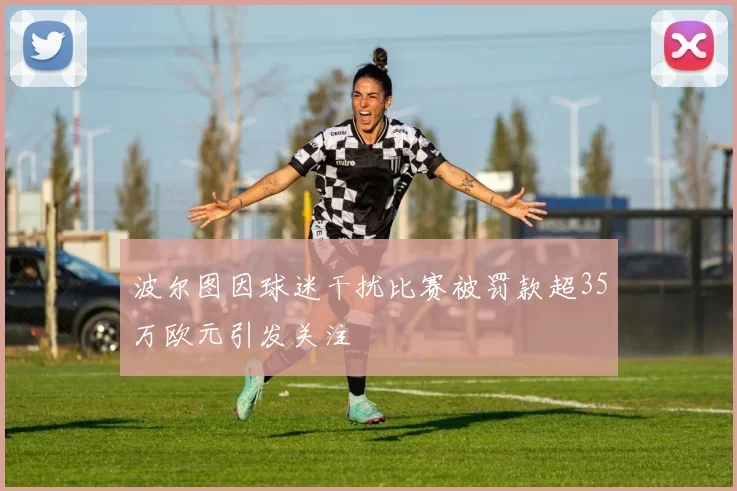 波尔图因球迷干扰比赛被罚款超35万欧元引发关注
