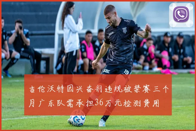 吉伦沃特因兴奋剂违规被禁赛三个月广东队需承担36万元检测费用