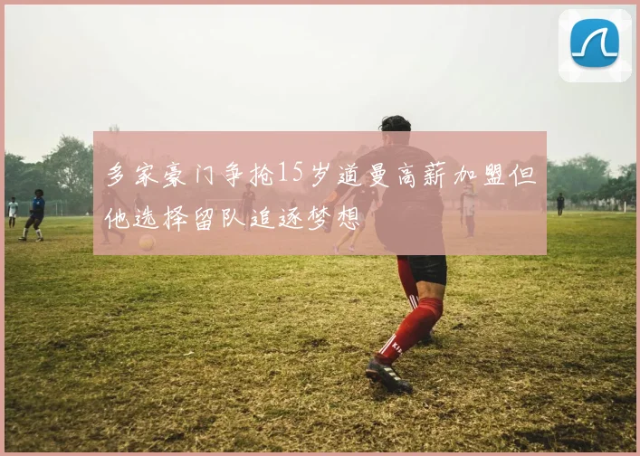 多家豪门争抢15岁道曼高薪加盟但他选择留队追逐梦想