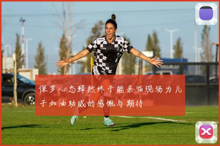 保罗心态释然终于能亲临现场为儿子加油助威的感慨与期待