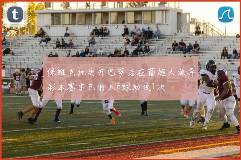 保维克托离开巴萨后在葡超大放异彩本赛季已打入6球助攻1次