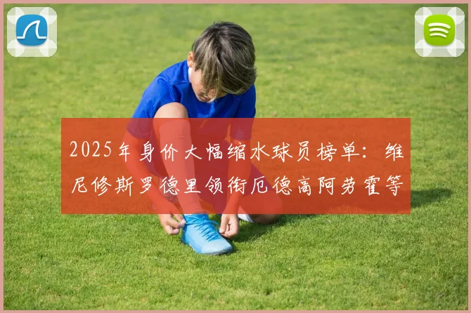 2025年身价大幅缩水球员榜单：维尼修斯罗德里领衔厄德高阿劳霍等人上榜