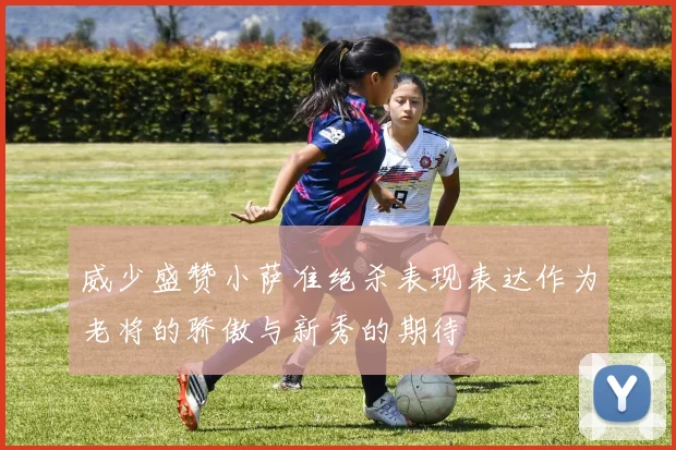 威少盛赞小萨准绝杀表现表达作为老将的骄傲与新秀的期待